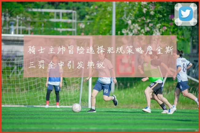 骑士主帅冒险选择犯规策略詹金斯三罚全中引发热议